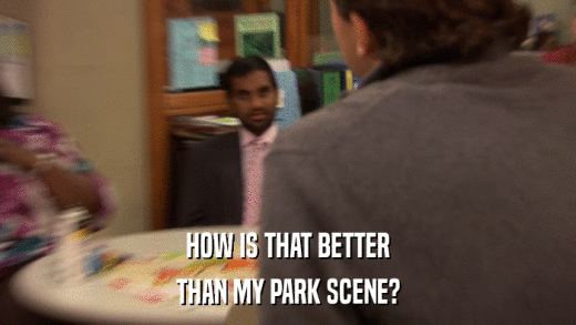 HOW IS THAT BETTER THAN MY PARK SCENE? 