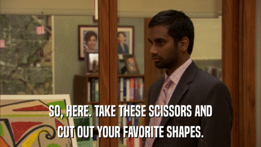 SO, HERE. TAKE THESE SCISSORS AND CUT OUT YOUR FAVORITE SHAPES. 