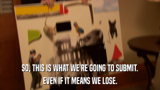 SO, THIS IS WHAT WE'RE GOING TO SUBMIT. EVEN IF IT MEANS WE LOSE. 