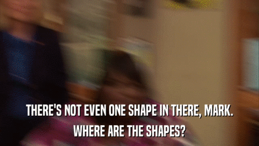 THERE'S NOT EVEN ONE SHAPE IN THERE, MARK. WHERE ARE THE SHAPES? 