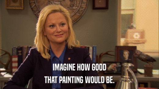 IMAGINE HOW GOOD THAT PAINTING WOULD BE. 
