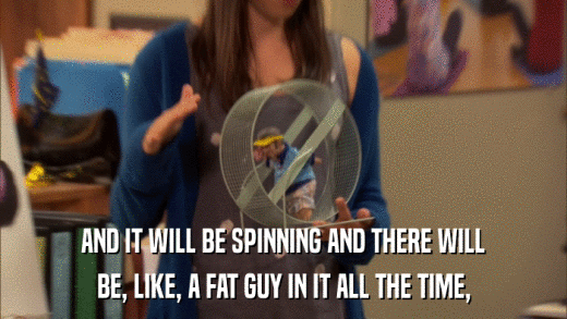 AND IT WILL BE SPINNING AND THERE WILL BE, LIKE, A FAT GUY IN IT ALL THE TIME, 