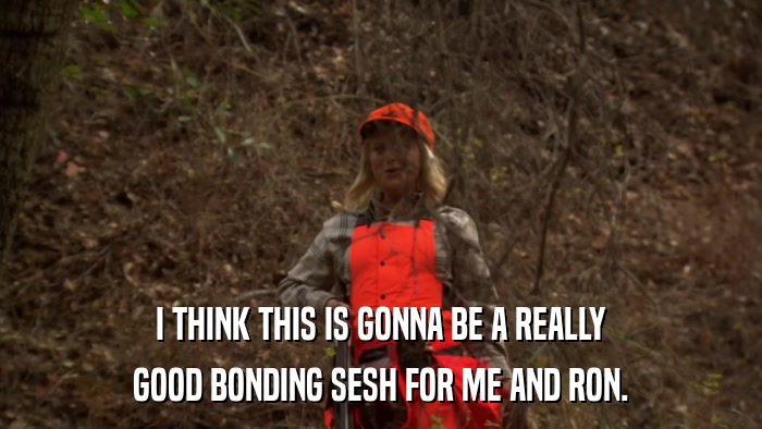 I THINK THIS IS GONNA BE A REALLY GOOD BONDING SESH FOR ME AND RON. 