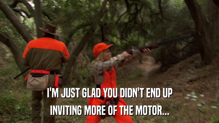 I'M JUST GLAD YOU DIDN'T END UP INVITING MORE OF THE MOTOR... 