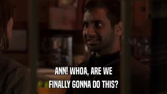 ANN! WHOA, ARE WE FINALLY GONNA DO THIS? 