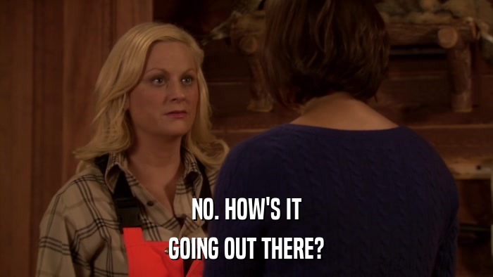 NO. HOW'S IT GOING OUT THERE? 