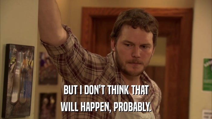 BUT I DON'T THINK THAT WILL HAPPEN, PROBABLY. 