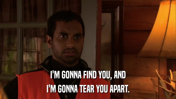 I'M GONNA FIND YOU, AND I'M GONNA TEAR YOU APART. 
