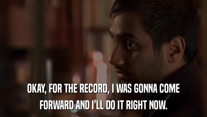 OKAY, FOR THE RECORD, I WAS GONNA COME FORWARD AND I'LL DO IT RIGHT NOW. 
