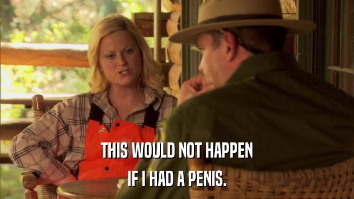 THIS WOULD NOT HAPPEN IF I HAD A PENIS. 