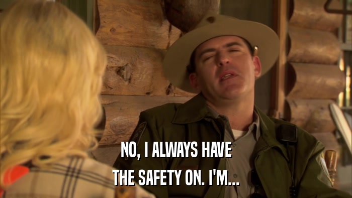 NO, I ALWAYS HAVE THE SAFETY ON. I'M... 
