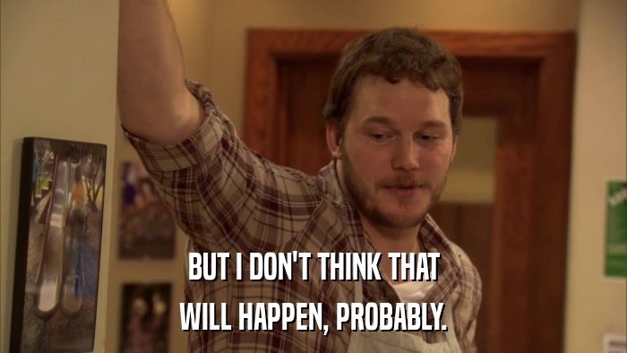 BUT I DON'T THINK THAT WILL HAPPEN, PROBABLY. 