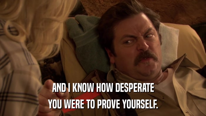 AND I KNOW HOW DESPERATE YOU WERE TO PROVE YOURSELF. 