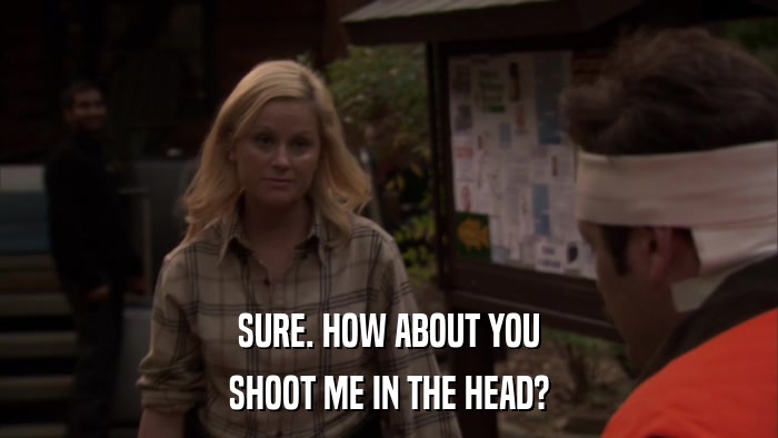 SURE. HOW ABOUT YOU SHOOT ME IN THE HEAD? 