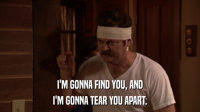 I'M GONNA FIND YOU, AND I'M GONNA TEAR YOU APART. 