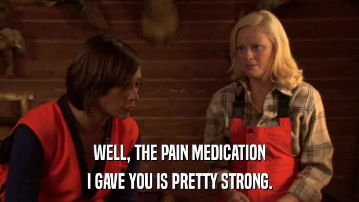 WELL, THE PAIN MEDICATION I GAVE YOU IS PRETTY STRONG. 
