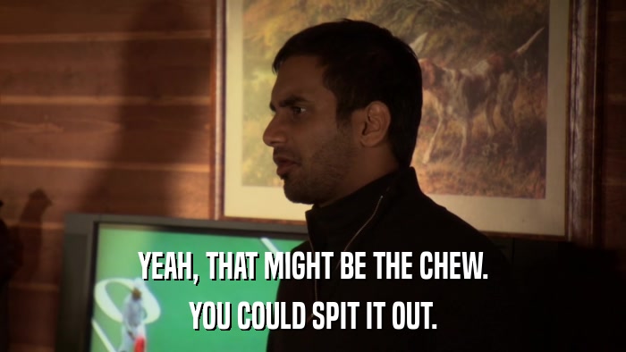 YEAH, THAT MIGHT BE THE CHEW. YOU COULD SPIT IT OUT. 