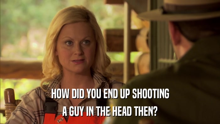 HOW DID YOU END UP SHOOTING A GUY IN THE HEAD THEN? 