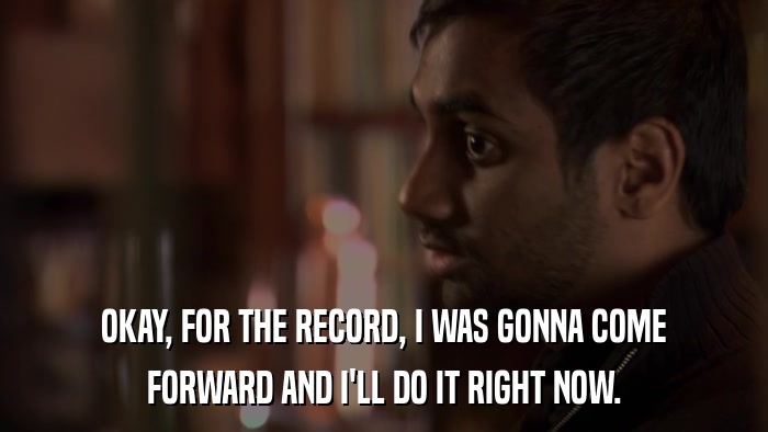 OKAY, FOR THE RECORD, I WAS GONNA COME FORWARD AND I'LL DO IT RIGHT NOW. 