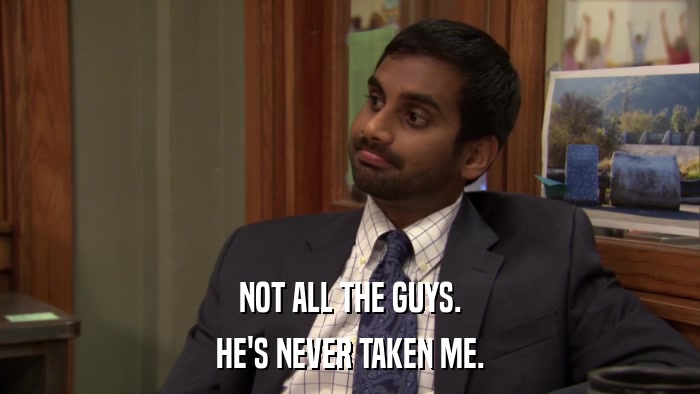 NOT ALL THE GUYS. HE'S NEVER TAKEN ME. 