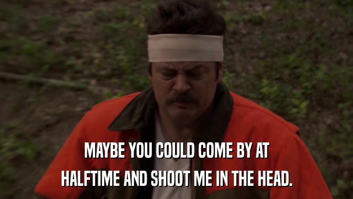 MAYBE YOU COULD COME BY AT HALFTIME AND SHOOT ME IN THE HEAD. 