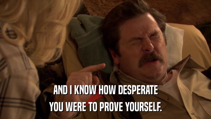 AND I KNOW HOW DESPERATE YOU WERE TO PROVE YOURSELF. 