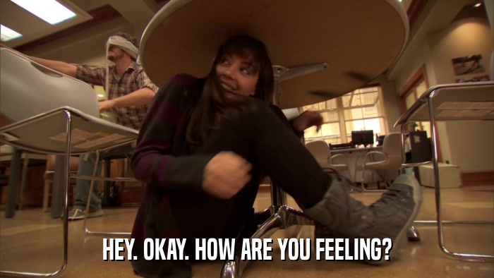 HEY. OKAY. HOW ARE YOU FEELING?  
