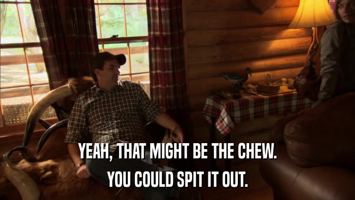 YEAH, THAT MIGHT BE THE CHEW. YOU COULD SPIT IT OUT. 