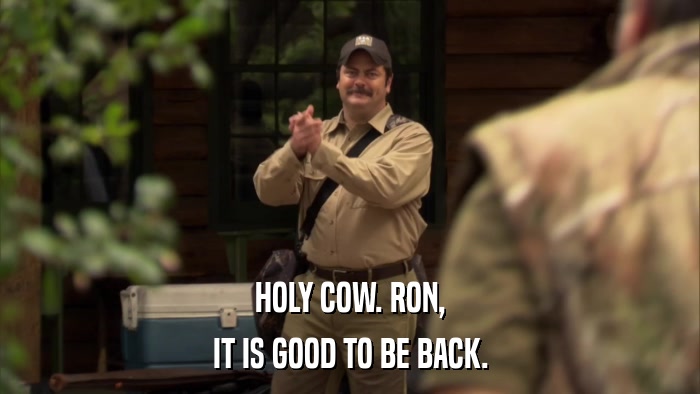 HOLY COW. RON, IT IS GOOD TO BE BACK. 