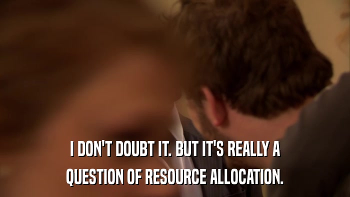I DON'T DOUBT IT. BUT IT'S REALLY A QUESTION OF RESOURCE ALLOCATION. 