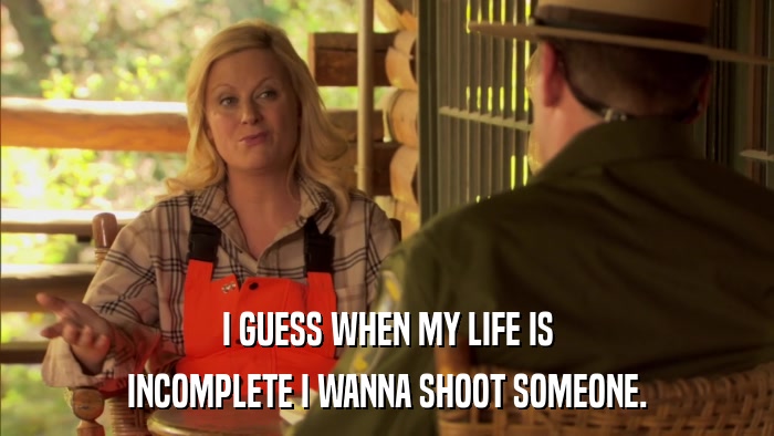 I GUESS WHEN MY LIFE IS INCOMPLETE I WANNA SHOOT SOMEONE. 