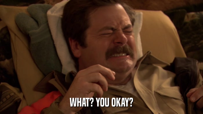 WHAT? YOU OKAY?  