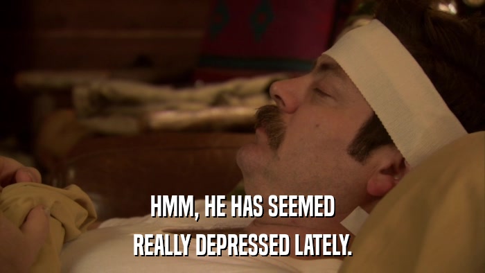 HMM, HE HAS SEEMED REALLY DEPRESSED LATELY. 