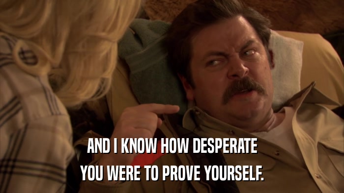 AND I KNOW HOW DESPERATE YOU WERE TO PROVE YOURSELF. 