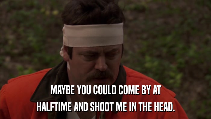 MAYBE YOU COULD COME BY AT HALFTIME AND SHOOT ME IN THE HEAD. 