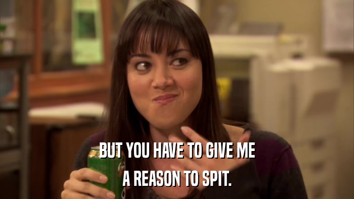 BUT YOU HAVE TO GIVE ME A REASON TO SPIT. 