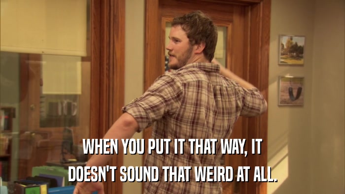 WHEN YOU PUT IT THAT WAY, IT DOESN'T SOUND THAT WEIRD AT ALL. 
