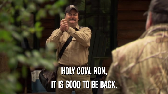 HOLY COW. RON, IT IS GOOD TO BE BACK. 