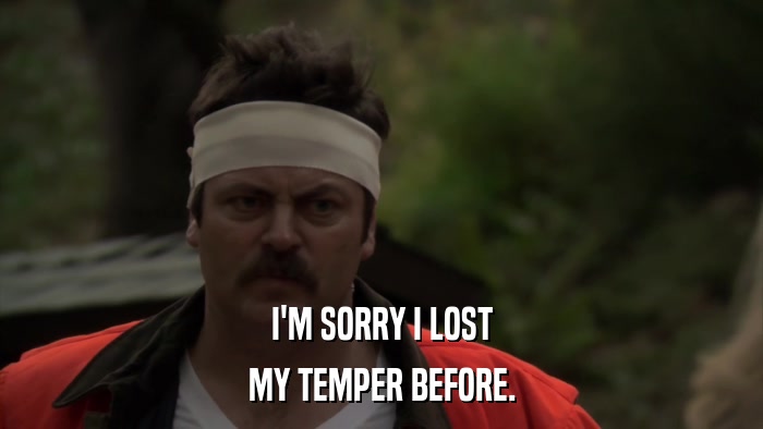 I'M SORRY I LOST MY TEMPER BEFORE. 