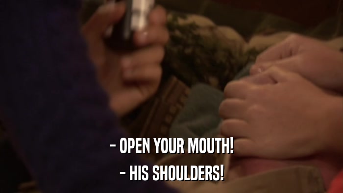 - OPEN YOUR MOUTH! - HIS SHOULDERS! 
