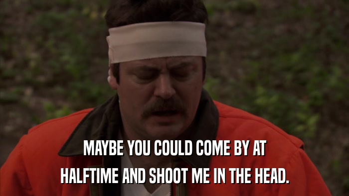 MAYBE YOU COULD COME BY AT HALFTIME AND SHOOT ME IN THE HEAD. 