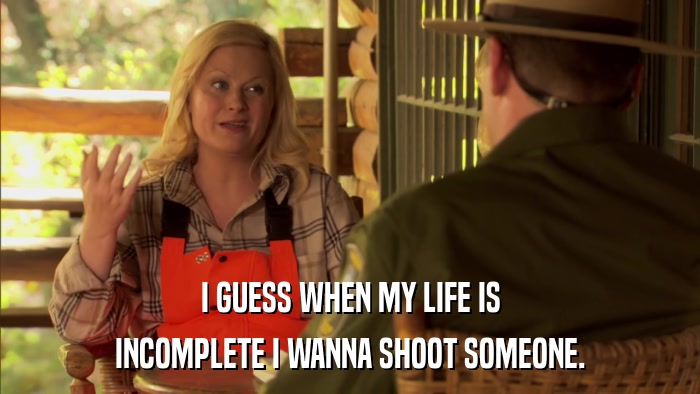 I GUESS WHEN MY LIFE IS INCOMPLETE I WANNA SHOOT SOMEONE. 
