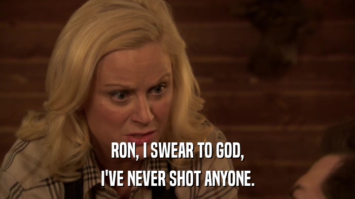 RON, I SWEAR TO GOD, I'VE NEVER SHOT ANYONE. 