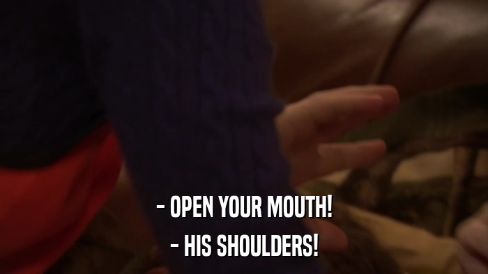 - OPEN YOUR MOUTH! - HIS SHOULDERS! 
