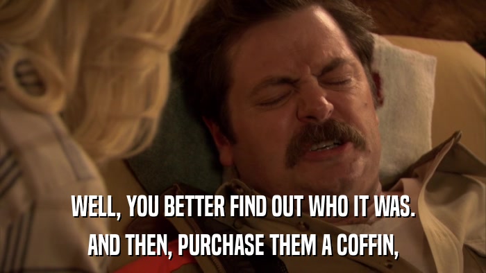 WELL, YOU BETTER FIND OUT WHO IT WAS. AND THEN, PURCHASE THEM A COFFIN, 