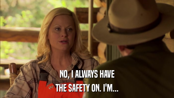 NO, I ALWAYS HAVE THE SAFETY ON. I'M... 