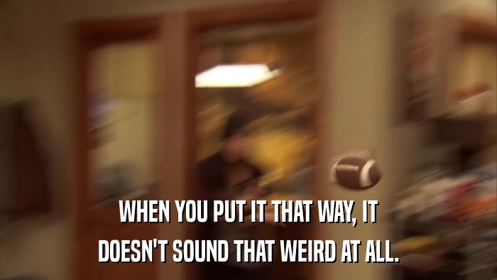WHEN YOU PUT IT THAT WAY, IT DOESN'T SOUND THAT WEIRD AT ALL. 