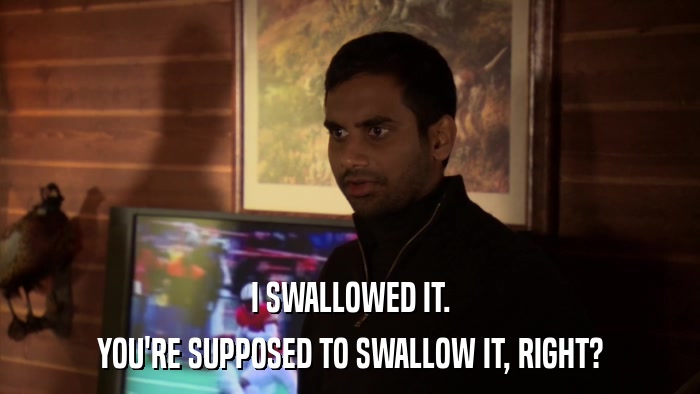 I SWALLOWED IT. YOU'RE SUPPOSED TO SWALLOW IT, RIGHT? 