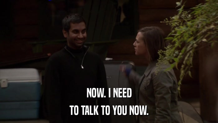 NOW. I NEED TO TALK TO YOU NOW. 