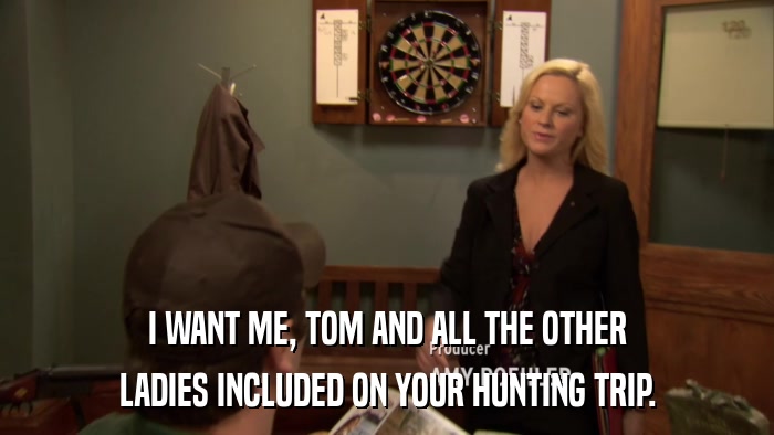 I WANT ME, TOM AND ALL THE OTHER LADIES INCLUDED ON YOUR HUNTING TRIP. 